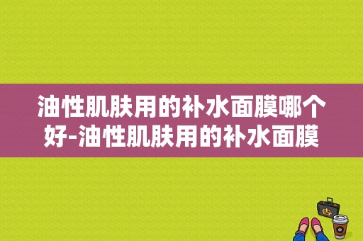 油性肌肤用的补水面膜哪个好-油性肌肤用的补水面膜