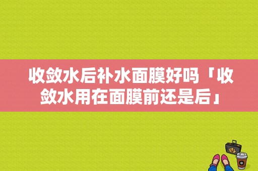  收敛水后补水面膜好吗「收敛水用在面膜前还是后」