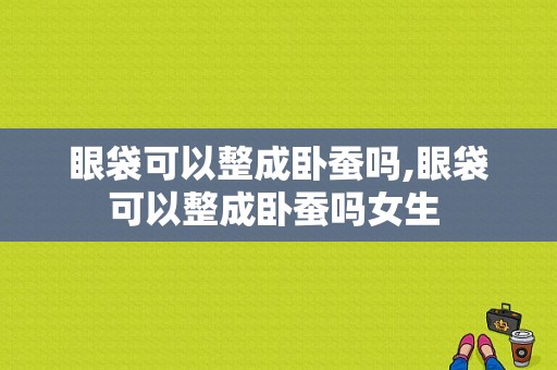 眼袋可以整成卧蚕吗,眼袋可以整成卧蚕吗女生 